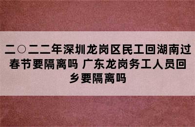 二○二二年深圳龙岗区民工回湖南过春节要隔离吗 广东龙岗务工人员回乡要隔离吗